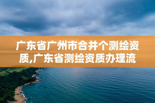 廣東省廣州市合并個測繪資質(zhì),廣東省測繪資質(zhì)辦理流程