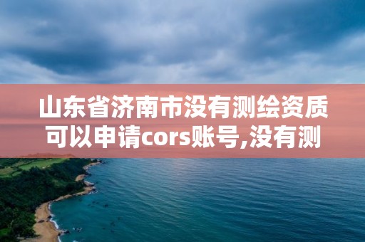 山東省濟南市沒有測繪資質可以申請cors賬號,沒有測繪資質可以測繪嗎。