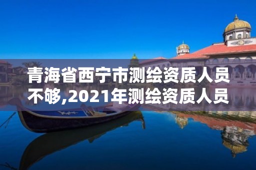 青海省西寧市測繪資質人員不夠,2021年測繪資質人員要求