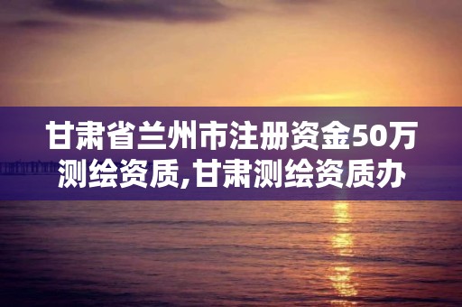 甘肅省蘭州市注冊資金50萬測繪資質,甘肅測繪資質辦理。