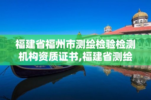 福建省福州市測繪檢驗檢測機構資質證書,福建省測繪產品質量監督檢驗站