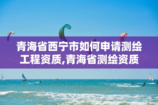 青海省西寧市如何申請測繪工程資質,青海省測繪資質延期公告