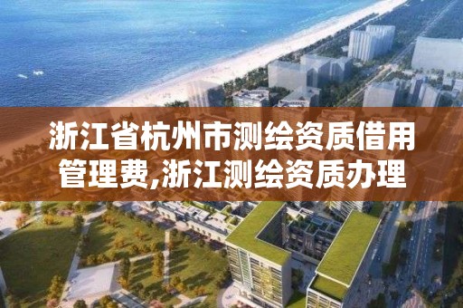 浙江省杭州市測繪資質借用管理費,浙江測繪資質辦理流程