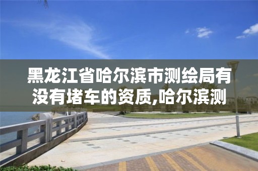 黑龍江省哈爾濱市測繪局有沒有堵車的資質,哈爾濱測繪路。