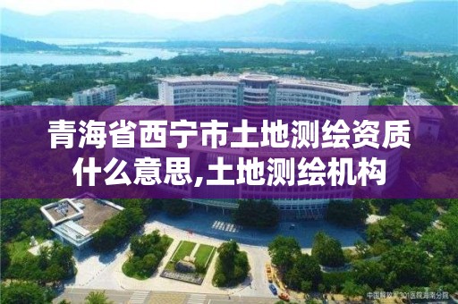 青海省西寧市土地測繪資質(zhì)什么意思,土地測繪機構(gòu)