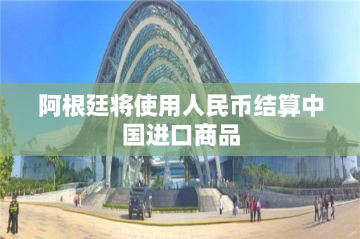 阿根廷將使用人民幣結算中國進口商品