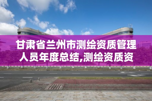 甘肅省蘭州市測(cè)繪資質(zhì)管理人員年度總結(jié),測(cè)繪資質(zhì)資格管理