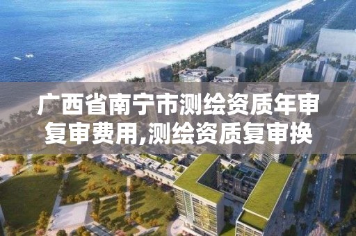 廣西省南寧市測繪資質年審復審費用,測繪資質復審換證2021年