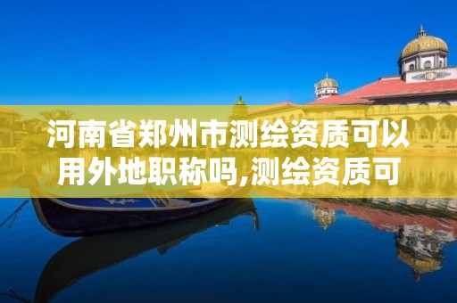 河南省鄭州市測繪資質可以用外地職稱嗎,測繪資質可以跨省承接業務嗎。