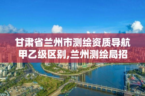 甘肅省蘭州市測繪資質導航甲乙級區別,蘭州測繪局招聘。