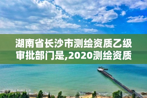 湖南省長沙市測繪資質乙級審批部門是,2020測繪資質乙級標準