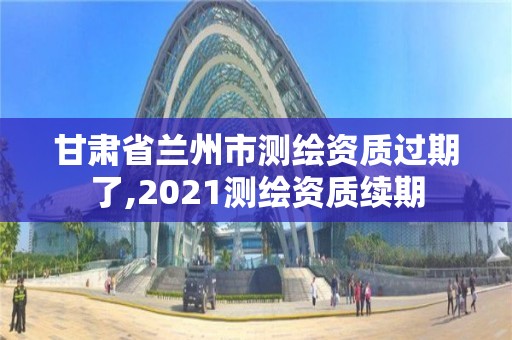 甘肅省蘭州市測繪資質過期了,2021測繪資質續期