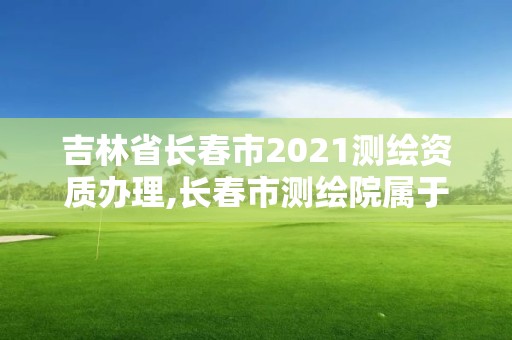 吉林省長春市2021測繪資質辦理,長春市測繪院屬于什么單位