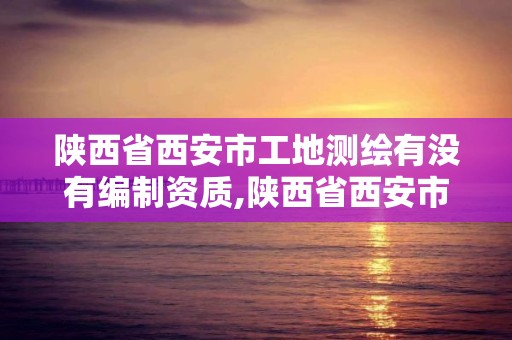 陜西省西安市工地測(cè)繪有沒有編制資質(zhì),陜西省西安市工地測(cè)繪有沒有編制資質(zhì)的