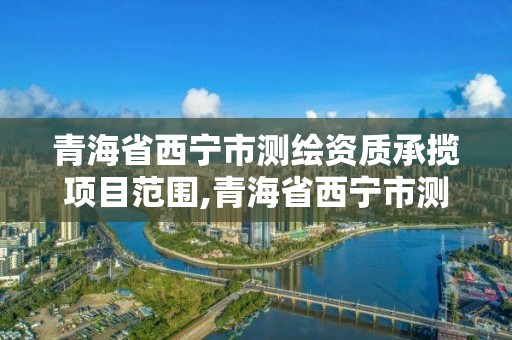 青海省西寧市測繪資質承攬項目范圍,青海省西寧市測繪資質承攬項目范圍公示