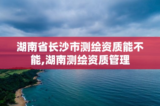 湖南省長沙市測繪資質能不能,湖南測繪資質管理