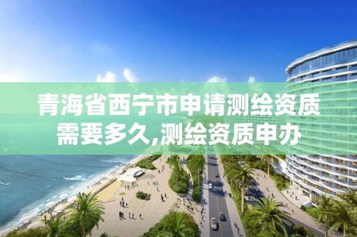 青海省西寧市申請測繪資質需要多久,測繪資質申辦