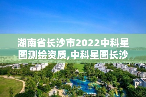 湖南省長(zhǎng)沙市2022中科星圖測(cè)繪資質(zhì),中科星圖長(zhǎng)沙分公司