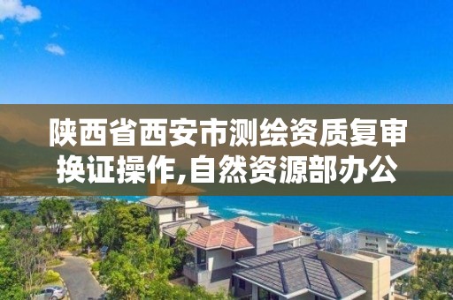 陜西省西安市測繪資質復審換證操作,自然資源部辦公廳關于開展測繪資質復審換證工作的通知