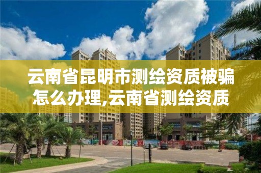 云南省昆明市測繪資質被騙怎么辦理,云南省測繪資質查詢。