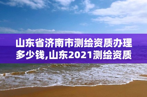 山東省濟南市測繪資質辦理多少錢,山東2021測繪資質延期公告