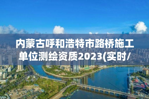 內蒙古呼和浩特市路橋施工單位測繪資質2023(實時/更新中)