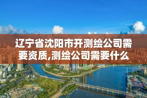 遼寧省沈陽市開測繪公司需要資質,測繪公司需要什么證