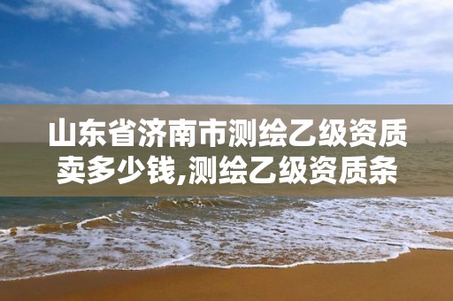 山東省濟南市測繪乙級資質賣多少錢,測繪乙級資質條件。