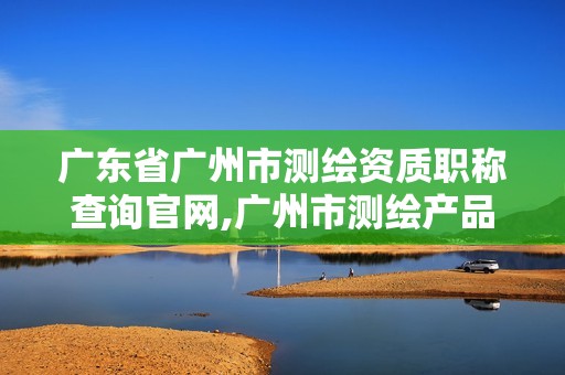 廣東省廣州市測繪資質職稱查詢官網,廣州市測繪產品質量檢驗中心