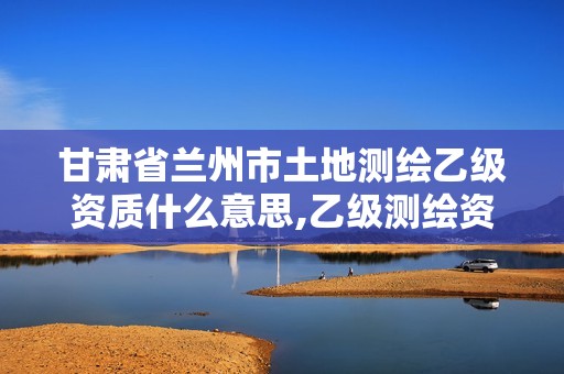 甘肅省蘭州市土地測(cè)繪乙級(jí)資質(zhì)什么意思,乙級(jí)測(cè)繪資質(zhì)要求。