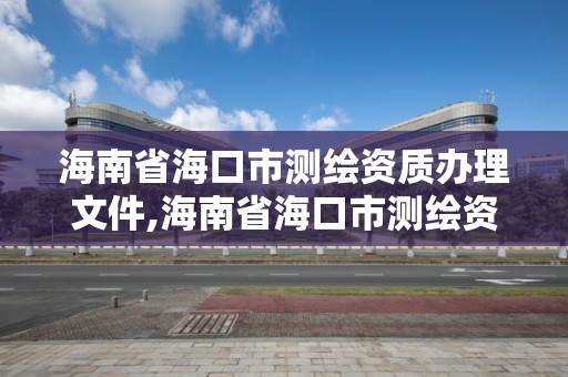 海南省海口市測繪資質辦理文件,海南省海口市測繪資質辦理文件最新