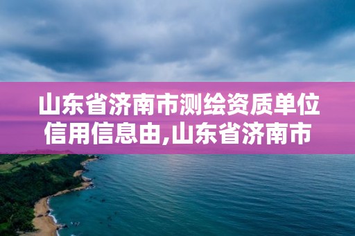 山東省濟南市測繪資質單位信用信息由,山東省濟南市測繪資質單位信用信息由哪里公示。