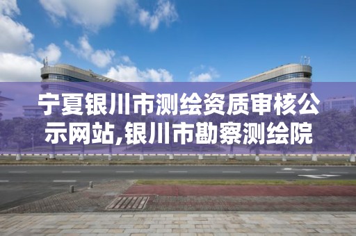 寧夏銀川市測繪資質審核公示網站,銀川市勘察測繪院官網。