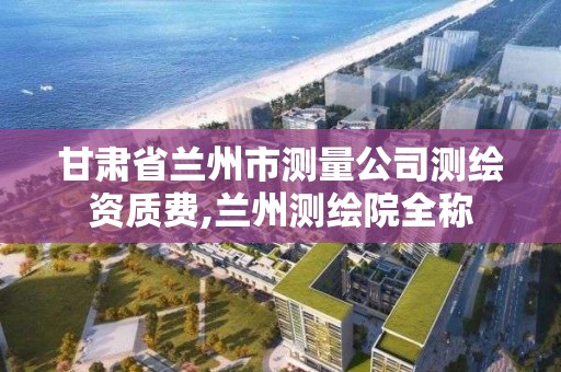 甘肅省蘭州市測量公司測繪資質費,蘭州測繪院全稱