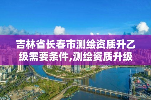 吉林省長春市測繪資質升乙級需要條件,測繪資質升級需要什么條件。