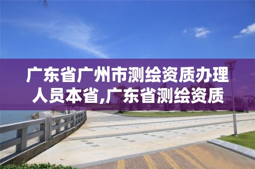 廣東省廣州市測繪資質(zhì)辦理人員本省,廣東省測繪資質(zhì)單位名單