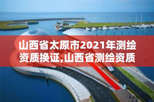 山西省太原市2021年測(cè)繪資質(zhì)換證,山西省測(cè)繪資質(zhì)2020