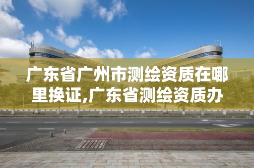 廣東省廣州市測繪資質在哪里換證,廣東省測繪資質辦理流程