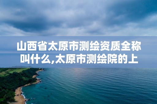 山西省太原市測繪資質全稱叫什么,太原市測繪院的上級單位