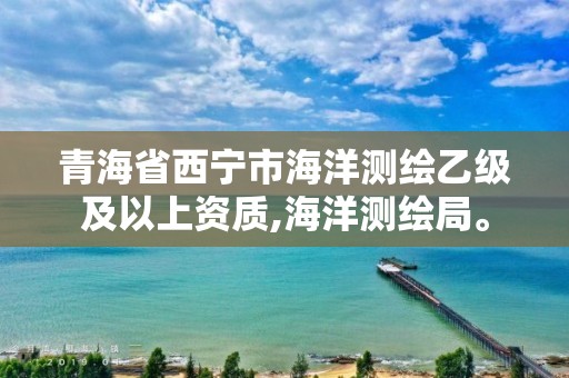 青海省西寧市海洋測繪乙級及以上資質,海洋測繪局。