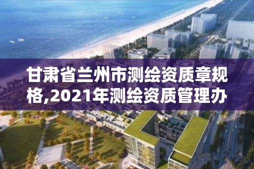 甘肅省蘭州市測繪資質章規格,2021年測繪資質管理辦法