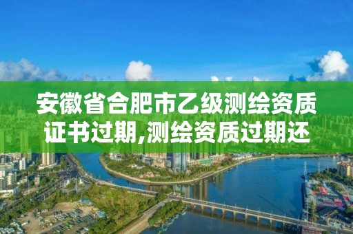 安徽省合肥市乙級測繪資質證書過期,測繪資質過期還能用嗎。