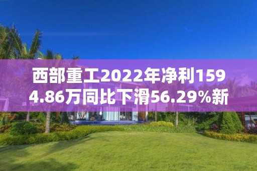 西部重工2022年凈利1594.86萬同比下滑56.29%新能源產品收入減少