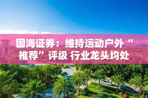 國海證券：維持運動戶外“推薦”評級 行業(yè)龍頭均處于較低估值