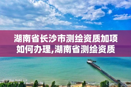 湖南省長沙市測繪資質加項如何辦理,湖南省測繪資質申請公示