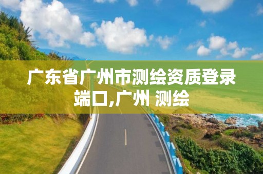 廣東省廣州市測繪資質(zhì)登錄端口,廣州 測繪