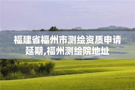 福建省福州市測繪資質申請延期,福州測繪院地址