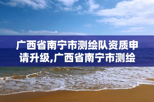 廣西省南寧市測繪隊資質申請升級,廣西省南寧市測繪隊資質申請升級公示