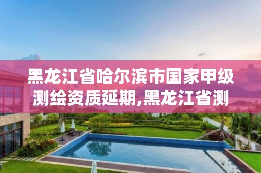 黑龍江省哈爾濱市國家甲級測繪資質延期,黑龍江省測繪資質延期通知