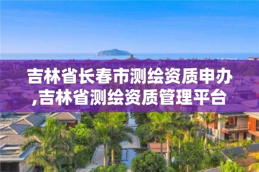 吉林省長春市測繪資質申辦,吉林省測繪資質管理平臺